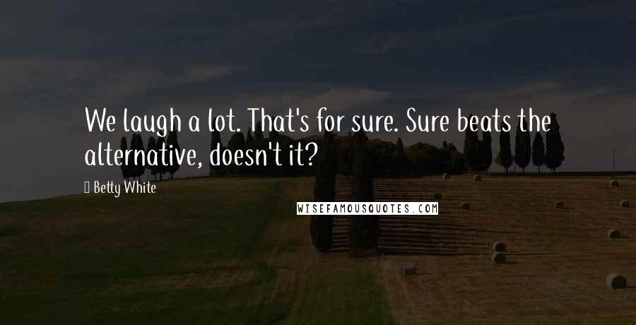 Betty White Quotes: We laugh a lot. That's for sure. Sure beats the alternative, doesn't it?