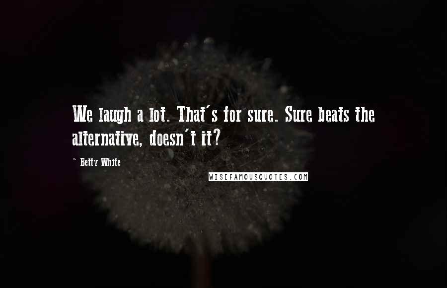 Betty White Quotes: We laugh a lot. That's for sure. Sure beats the alternative, doesn't it?