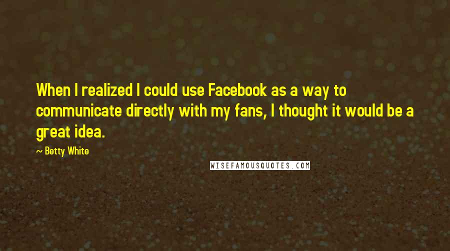 Betty White Quotes: When I realized I could use Facebook as a way to communicate directly with my fans, I thought it would be a great idea.