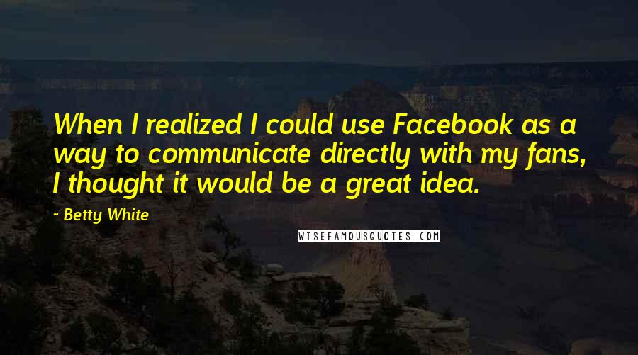 Betty White Quotes: When I realized I could use Facebook as a way to communicate directly with my fans, I thought it would be a great idea.