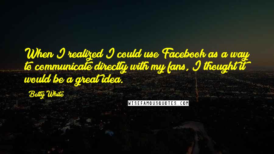 Betty White Quotes: When I realized I could use Facebook as a way to communicate directly with my fans, I thought it would be a great idea.