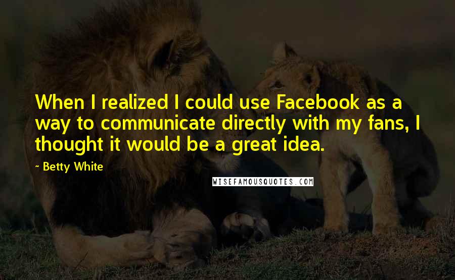 Betty White Quotes: When I realized I could use Facebook as a way to communicate directly with my fans, I thought it would be a great idea.