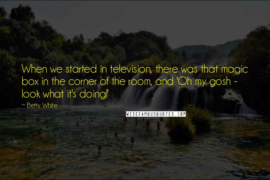 Betty White Quotes: When we started in television, there was that magic box in the corner of the room, and 'Oh my gosh - look what it's doing!'