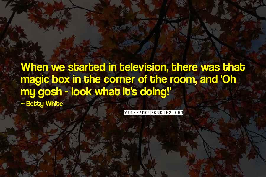 Betty White Quotes: When we started in television, there was that magic box in the corner of the room, and 'Oh my gosh - look what it's doing!'