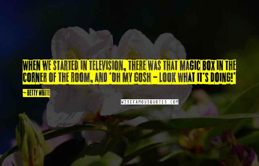 Betty White Quotes: When we started in television, there was that magic box in the corner of the room, and 'Oh my gosh - look what it's doing!'