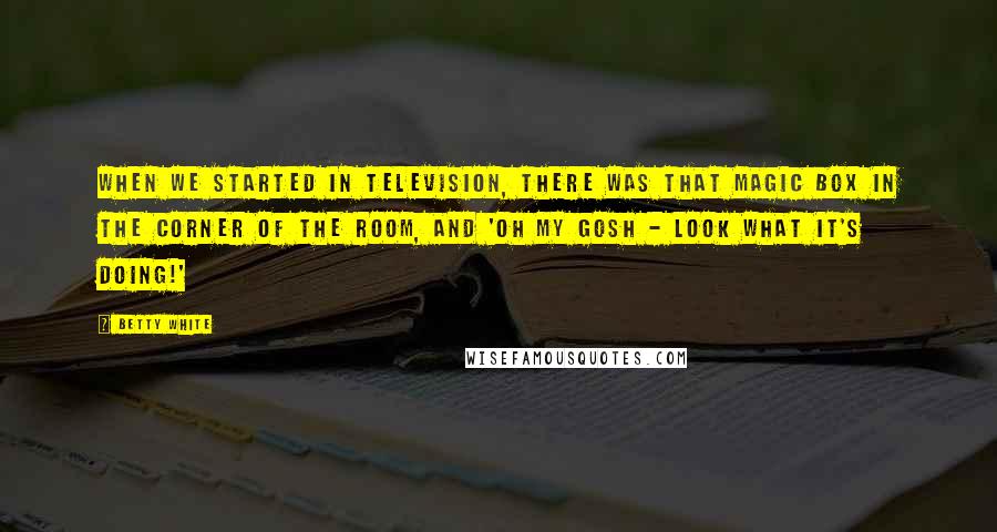 Betty White Quotes: When we started in television, there was that magic box in the corner of the room, and 'Oh my gosh - look what it's doing!'