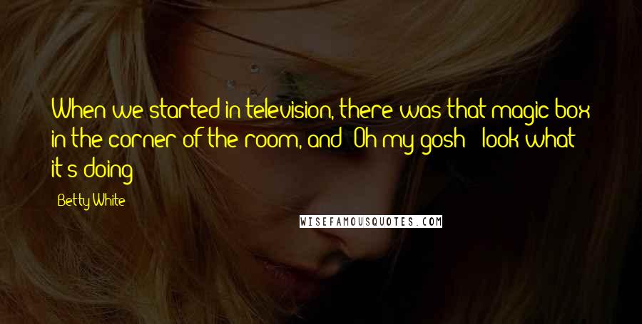 Betty White Quotes: When we started in television, there was that magic box in the corner of the room, and 'Oh my gosh - look what it's doing!'