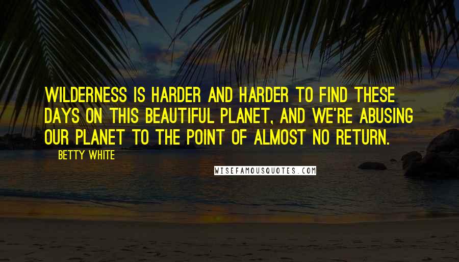 Betty White Quotes: Wilderness is harder and harder to find these days on this beautiful planet, and we're abusing our planet to the point of almost no return.