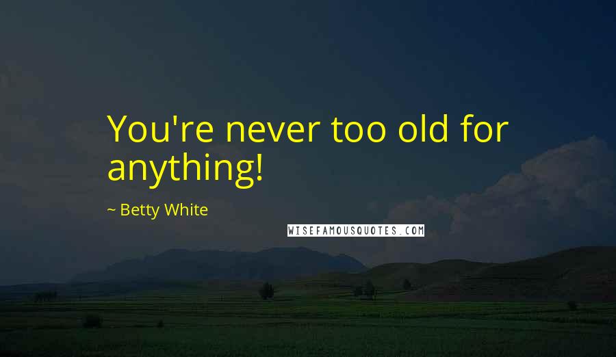 Betty White Quotes: You're never too old for anything!