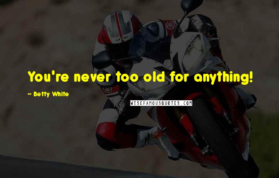 Betty White Quotes: You're never too old for anything!