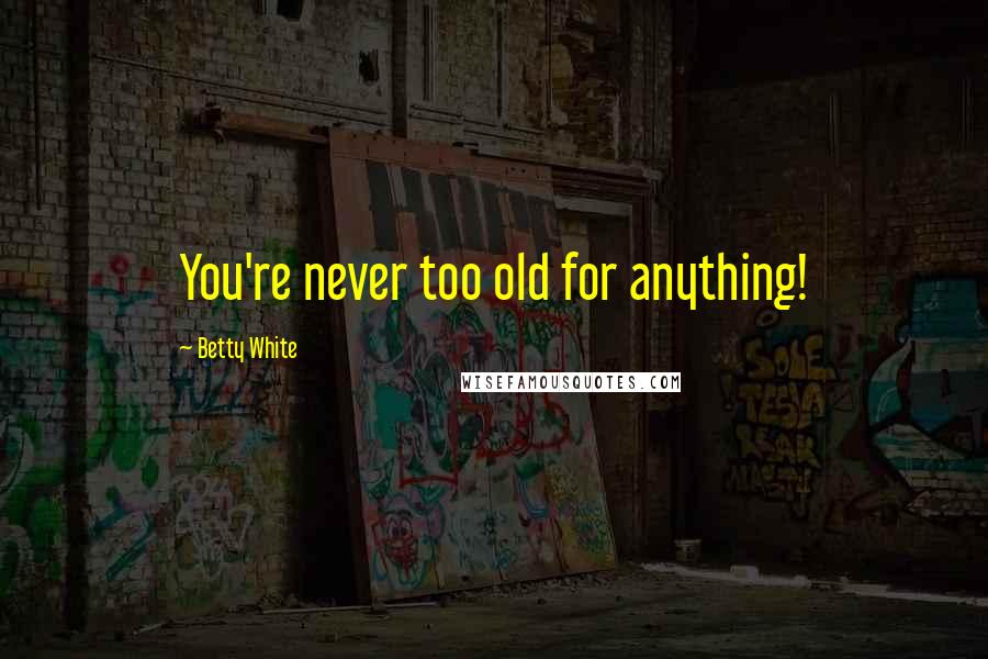 Betty White Quotes: You're never too old for anything!