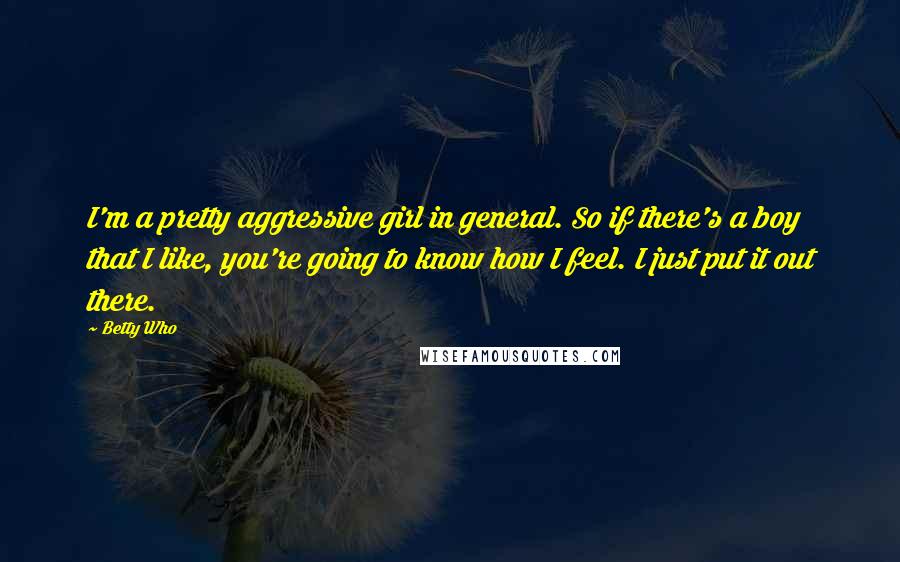 Betty Who Quotes: I'm a pretty aggressive girl in general. So if there's a boy that I like, you're going to know how I feel. I just put it out there.