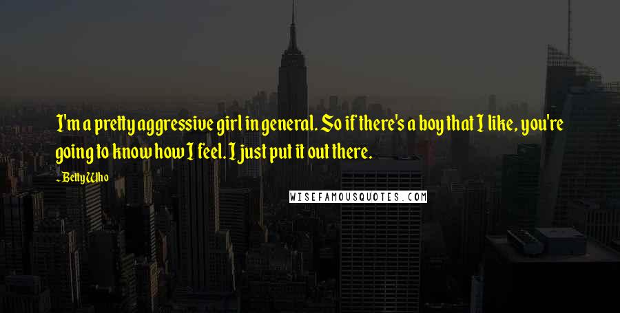 Betty Who Quotes: I'm a pretty aggressive girl in general. So if there's a boy that I like, you're going to know how I feel. I just put it out there.