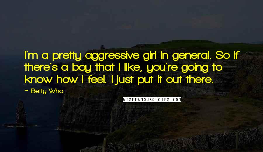 Betty Who Quotes: I'm a pretty aggressive girl in general. So if there's a boy that I like, you're going to know how I feel. I just put it out there.