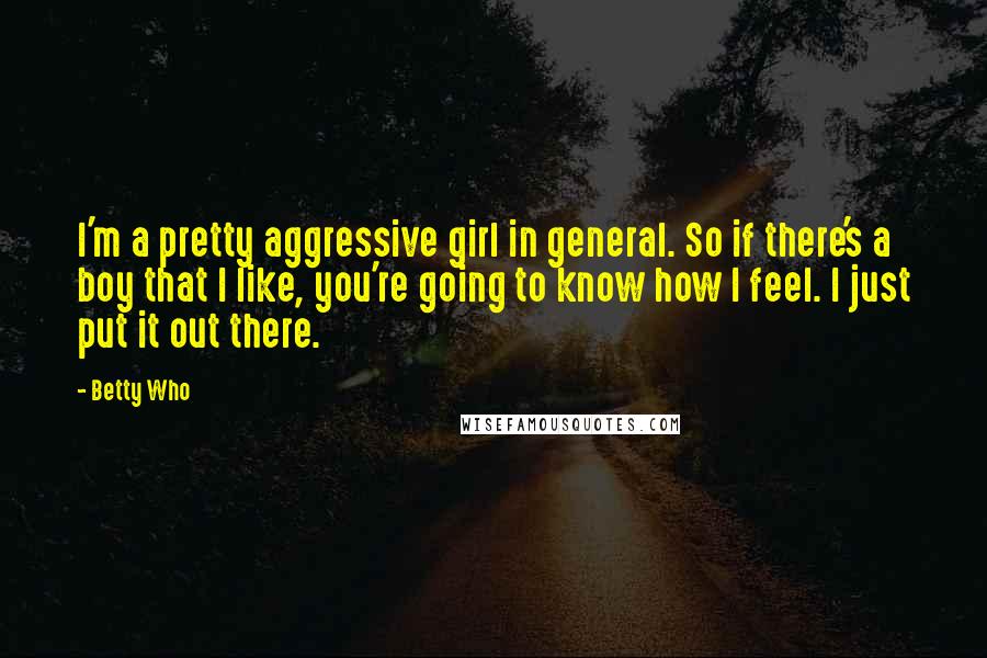 Betty Who Quotes: I'm a pretty aggressive girl in general. So if there's a boy that I like, you're going to know how I feel. I just put it out there.