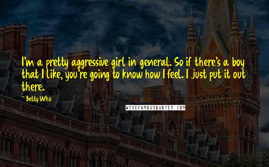 Betty Who Quotes: I'm a pretty aggressive girl in general. So if there's a boy that I like, you're going to know how I feel. I just put it out there.