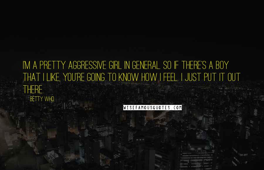 Betty Who Quotes: I'm a pretty aggressive girl in general. So if there's a boy that I like, you're going to know how I feel. I just put it out there.