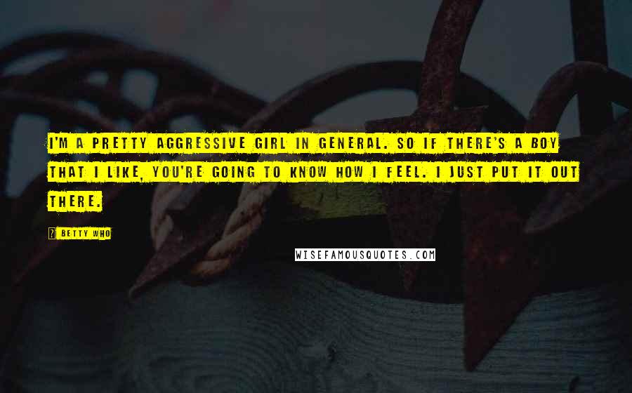 Betty Who Quotes: I'm a pretty aggressive girl in general. So if there's a boy that I like, you're going to know how I feel. I just put it out there.