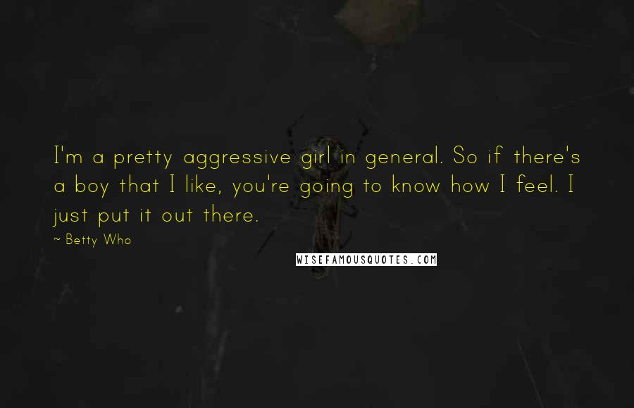 Betty Who Quotes: I'm a pretty aggressive girl in general. So if there's a boy that I like, you're going to know how I feel. I just put it out there.