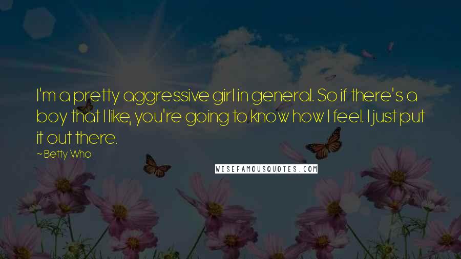 Betty Who Quotes: I'm a pretty aggressive girl in general. So if there's a boy that I like, you're going to know how I feel. I just put it out there.