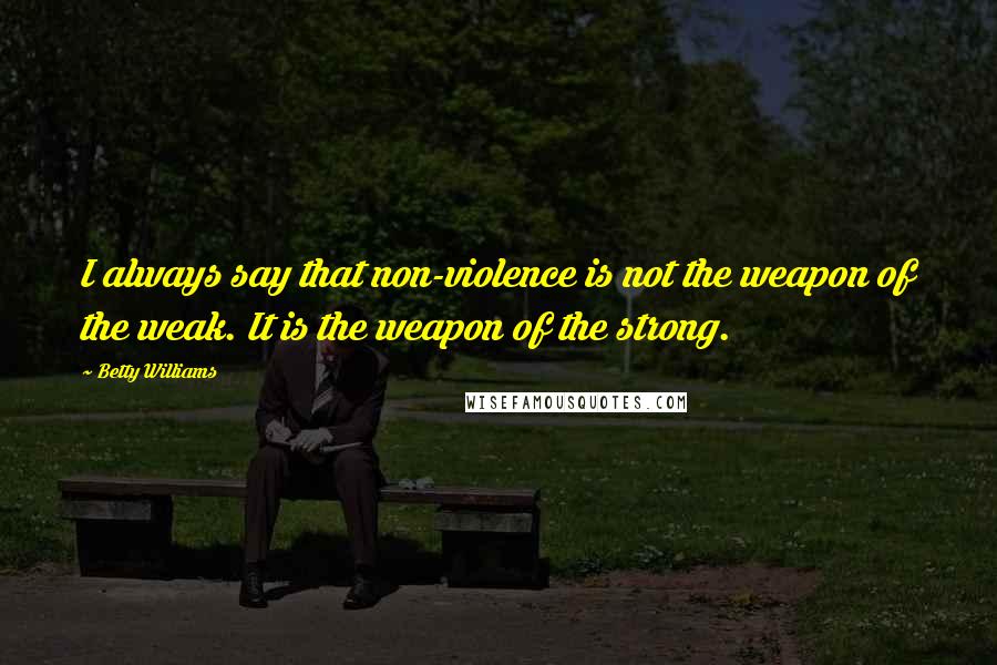 Betty Williams Quotes: I always say that non-violence is not the weapon of the weak. It is the weapon of the strong.