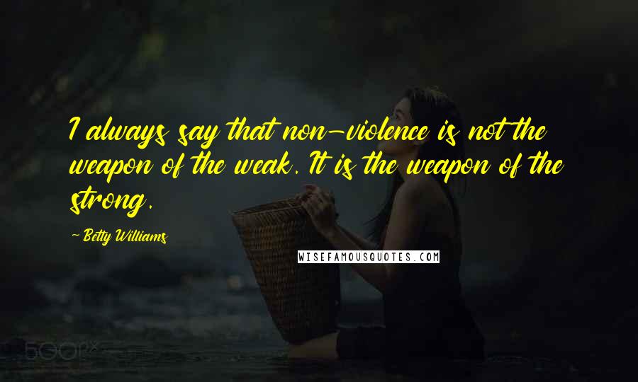 Betty Williams Quotes: I always say that non-violence is not the weapon of the weak. It is the weapon of the strong.