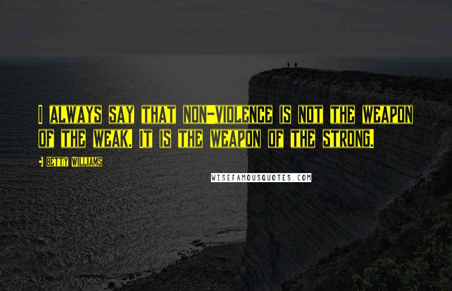 Betty Williams Quotes: I always say that non-violence is not the weapon of the weak. It is the weapon of the strong.