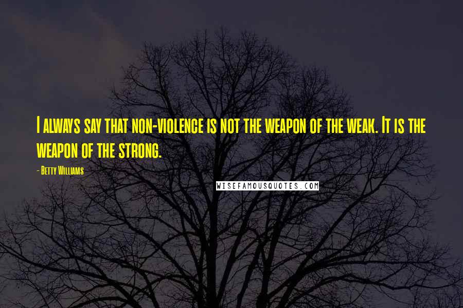 Betty Williams Quotes: I always say that non-violence is not the weapon of the weak. It is the weapon of the strong.