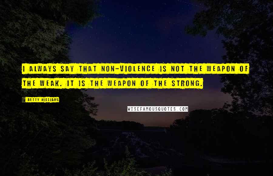 Betty Williams Quotes: I always say that non-violence is not the weapon of the weak. It is the weapon of the strong.