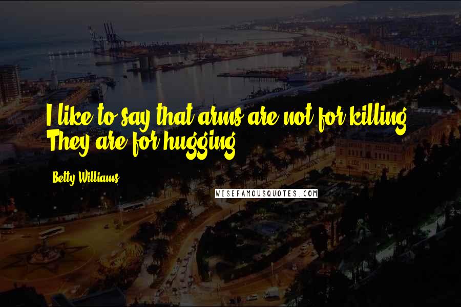 Betty Williams Quotes: I like to say that arms are not for killing. They are for hugging.