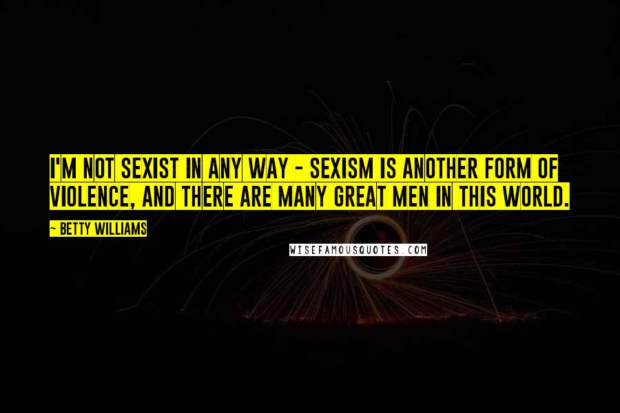 Betty Williams Quotes: I'm not sexist in any way - sexism is another form of violence, and there are many great men in this world.