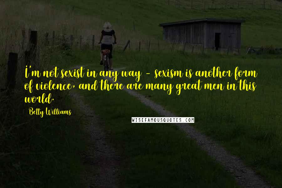 Betty Williams Quotes: I'm not sexist in any way - sexism is another form of violence, and there are many great men in this world.
