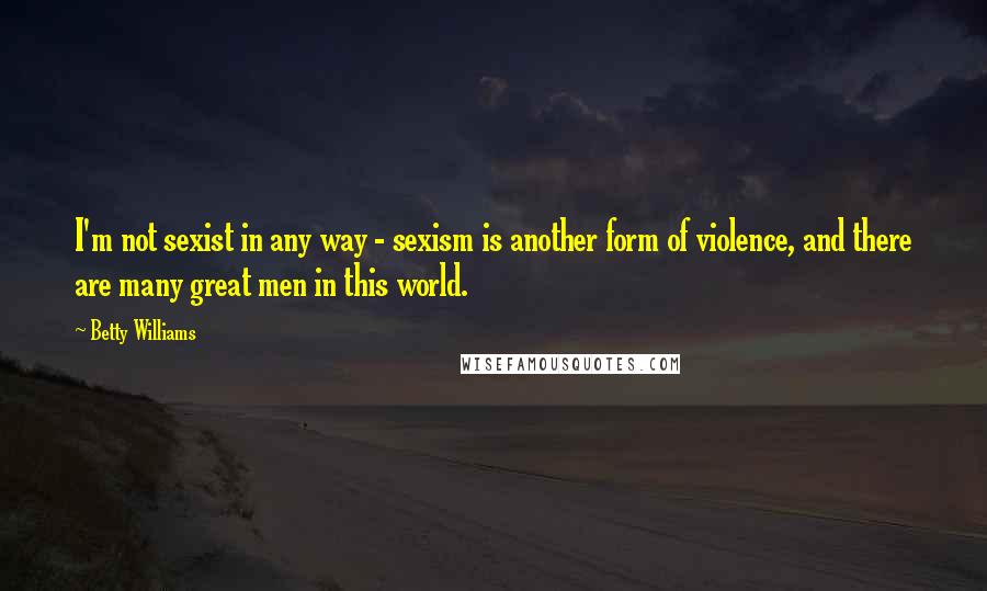 Betty Williams Quotes: I'm not sexist in any way - sexism is another form of violence, and there are many great men in this world.