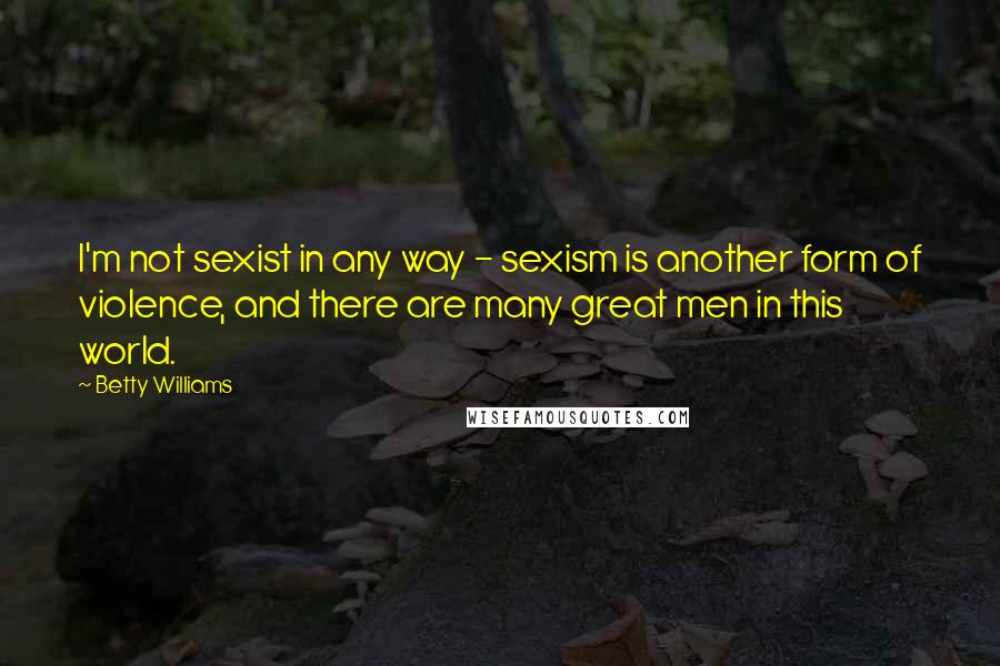 Betty Williams Quotes: I'm not sexist in any way - sexism is another form of violence, and there are many great men in this world.