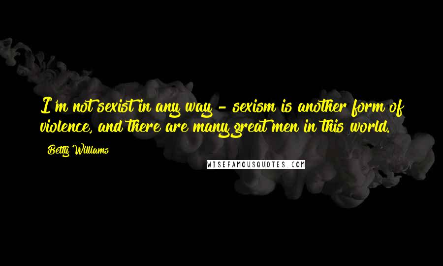 Betty Williams Quotes: I'm not sexist in any way - sexism is another form of violence, and there are many great men in this world.