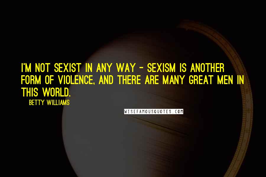 Betty Williams Quotes: I'm not sexist in any way - sexism is another form of violence, and there are many great men in this world.