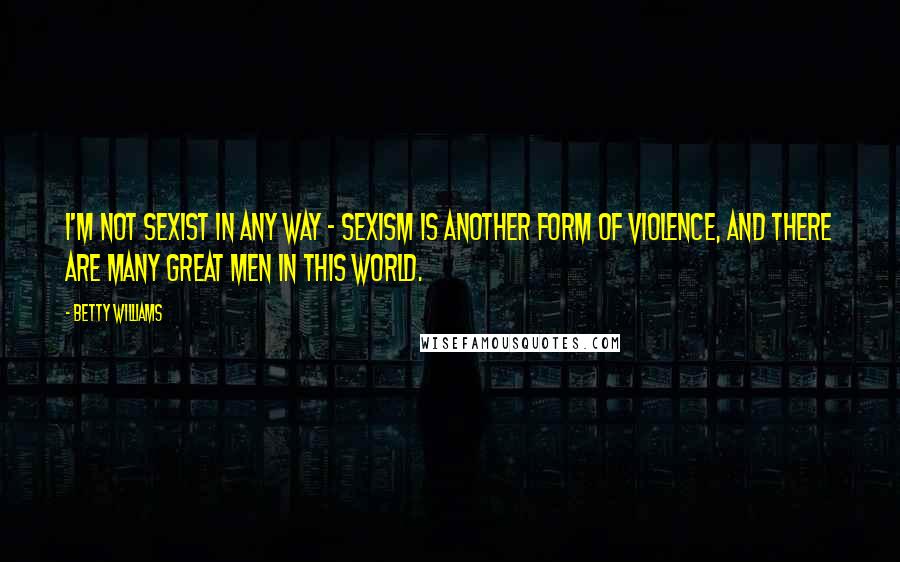 Betty Williams Quotes: I'm not sexist in any way - sexism is another form of violence, and there are many great men in this world.