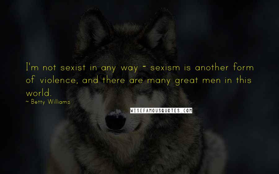 Betty Williams Quotes: I'm not sexist in any way - sexism is another form of violence, and there are many great men in this world.