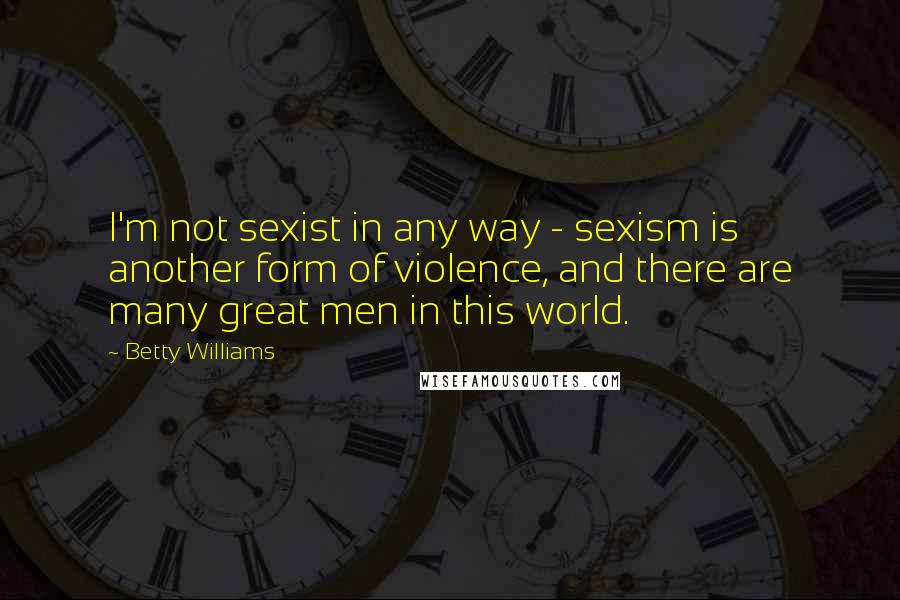 Betty Williams Quotes: I'm not sexist in any way - sexism is another form of violence, and there are many great men in this world.