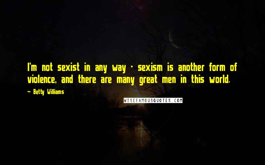 Betty Williams Quotes: I'm not sexist in any way - sexism is another form of violence, and there are many great men in this world.