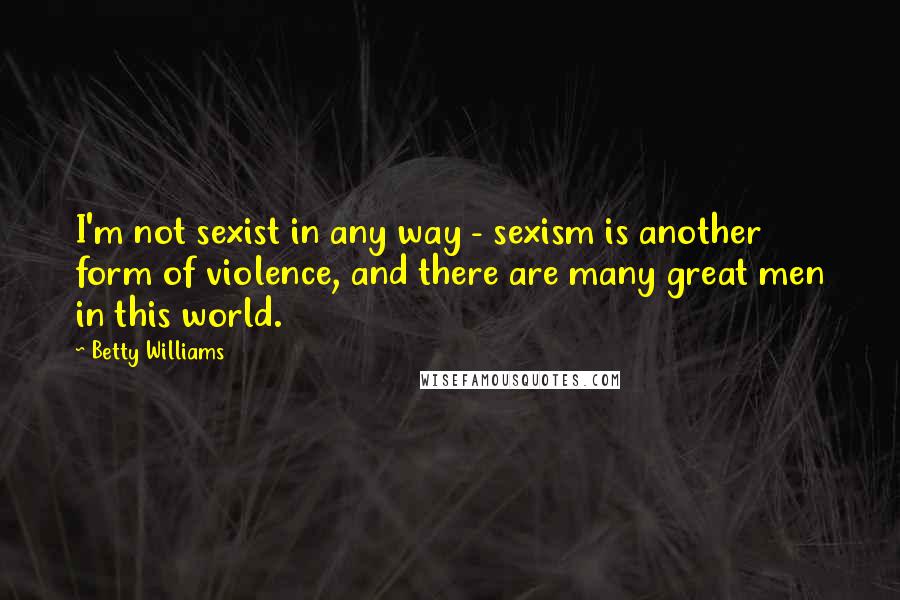 Betty Williams Quotes: I'm not sexist in any way - sexism is another form of violence, and there are many great men in this world.
