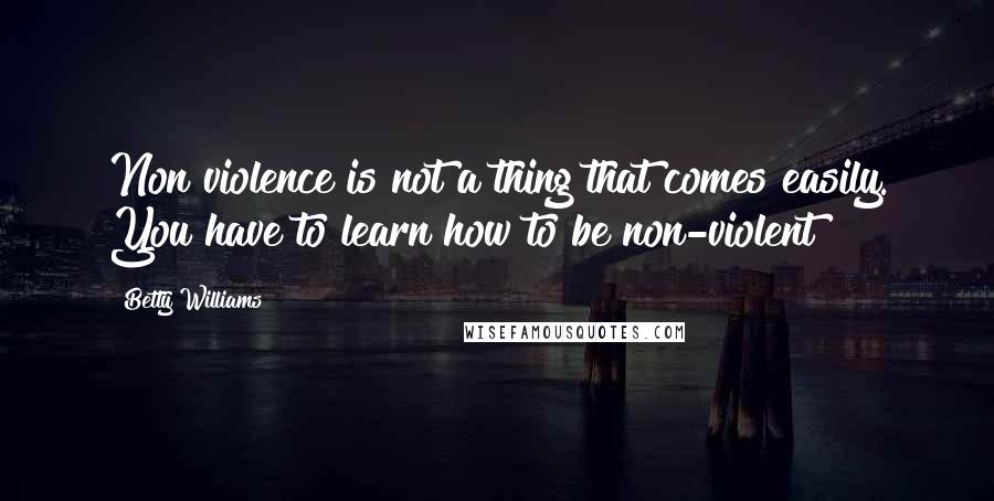 Betty Williams Quotes: Non violence is not a thing that comes easily. You have to learn how to be non-violent