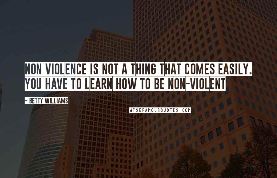 Betty Williams Quotes: Non violence is not a thing that comes easily. You have to learn how to be non-violent