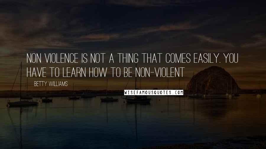 Betty Williams Quotes: Non violence is not a thing that comes easily. You have to learn how to be non-violent