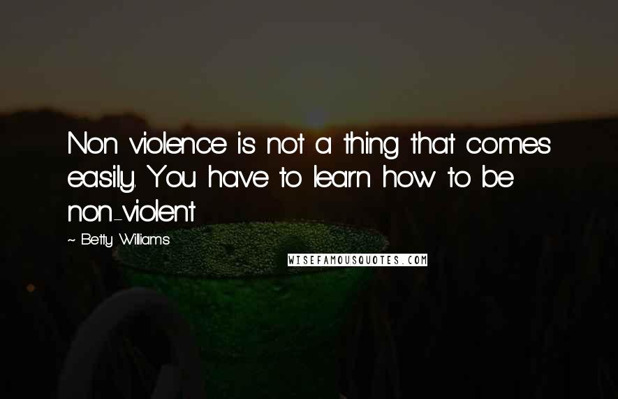 Betty Williams Quotes: Non violence is not a thing that comes easily. You have to learn how to be non-violent