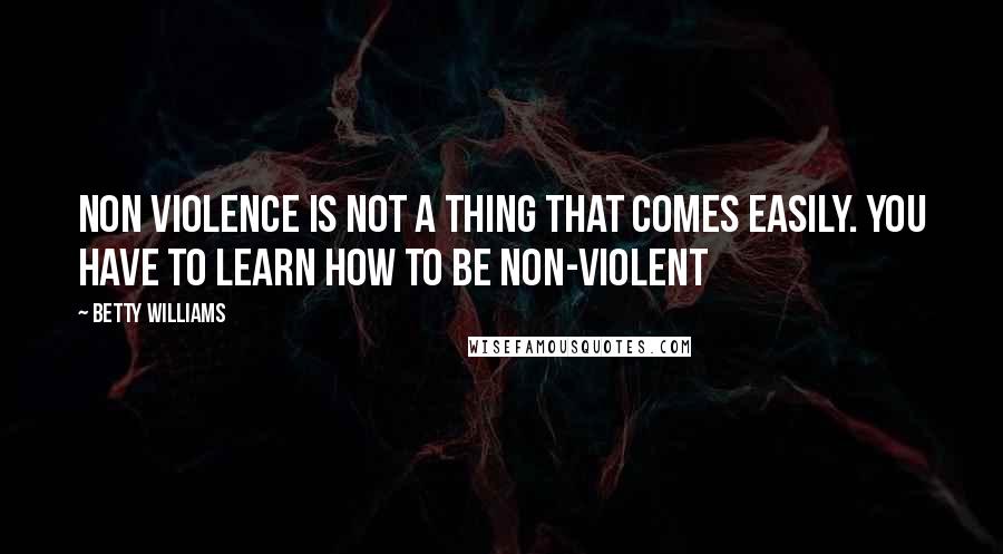 Betty Williams Quotes: Non violence is not a thing that comes easily. You have to learn how to be non-violent