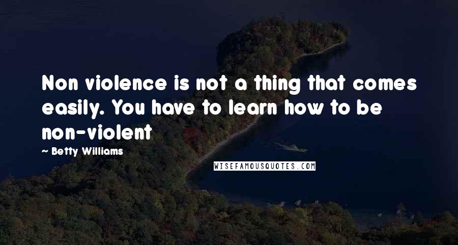 Betty Williams Quotes: Non violence is not a thing that comes easily. You have to learn how to be non-violent