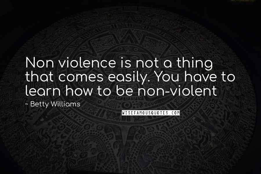 Betty Williams Quotes: Non violence is not a thing that comes easily. You have to learn how to be non-violent