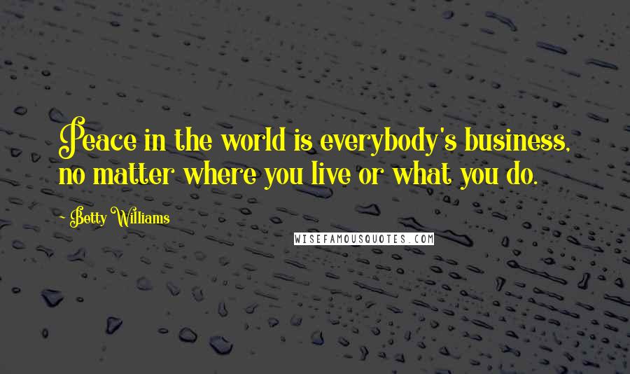 Betty Williams Quotes: Peace in the world is everybody's business, no matter where you live or what you do.