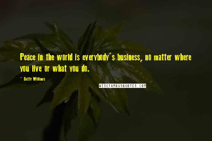 Betty Williams Quotes: Peace in the world is everybody's business, no matter where you live or what you do.